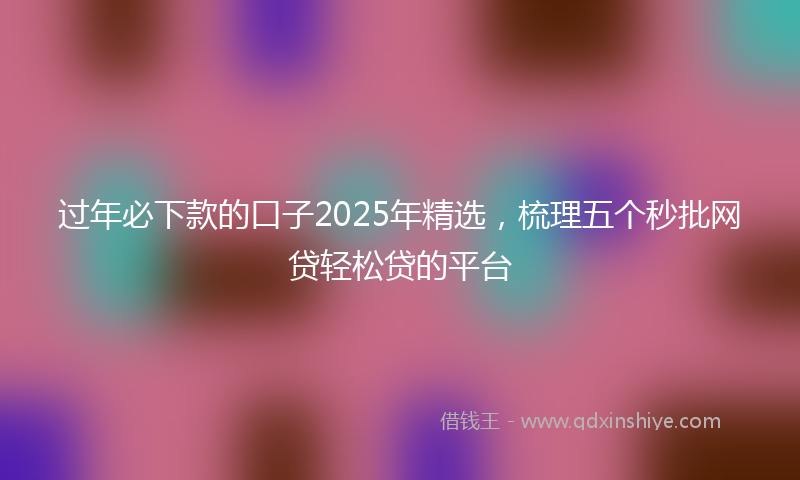 过年必下款的口子2025年精选，梳理五个秒批网贷轻松贷的平台