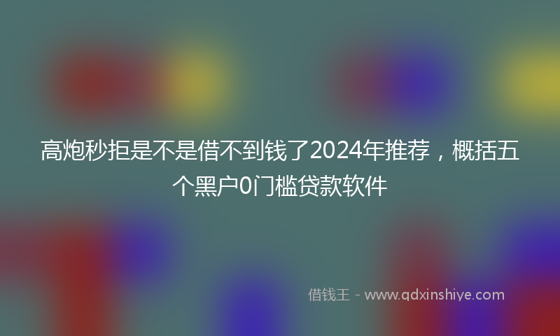 高炮秒拒是不是借不到钱了2024年推荐，概括五个黑户0门槛贷款软件