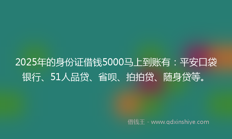 2025年的身份证借钱5000马上到账有：平安口袋银行、51人品贷、省呗、拍拍贷、随身贷等。