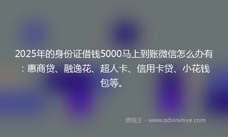 2025年的身份证借钱5000马上到账微信怎么办有：惠商贷、融逸花、超人卡、信用卡贷、小花钱包等。