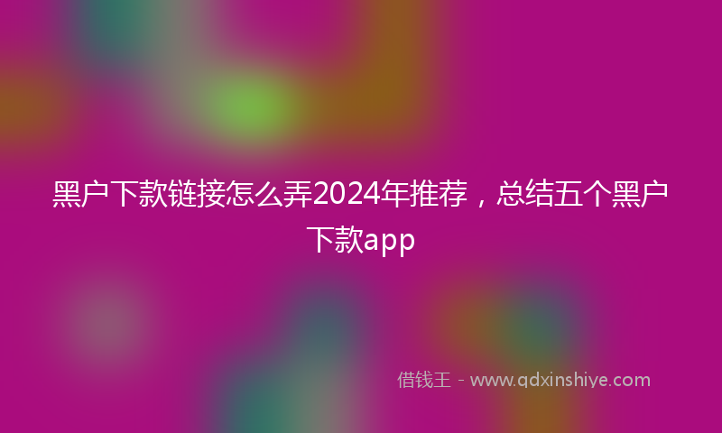 黑户下款链接怎么弄2024年推荐，总结五个黑户下款app