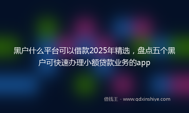 黑户什么平台可以借款2025年精选，盘点五个黑户可快速办理小额贷款业务的app
