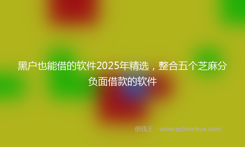 黑户也能借的软件2025年精选，整合五个芝麻分负面借款的软件