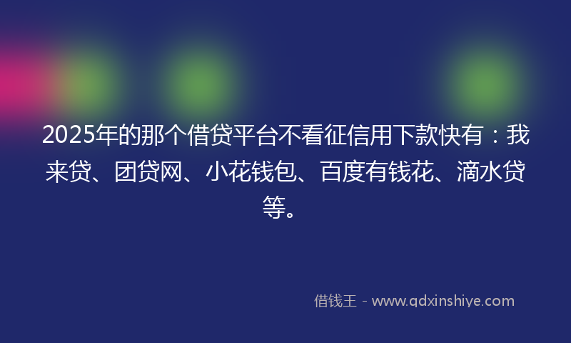 2025年的那个借贷平台不看征信用下款快有：我来贷、团贷网、小花钱包、百度有钱花、滴水贷等。