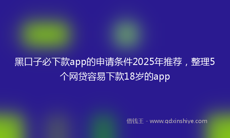 黑口子必下款app的申请条件2025年推荐，整理5个网贷容易下款18岁的app