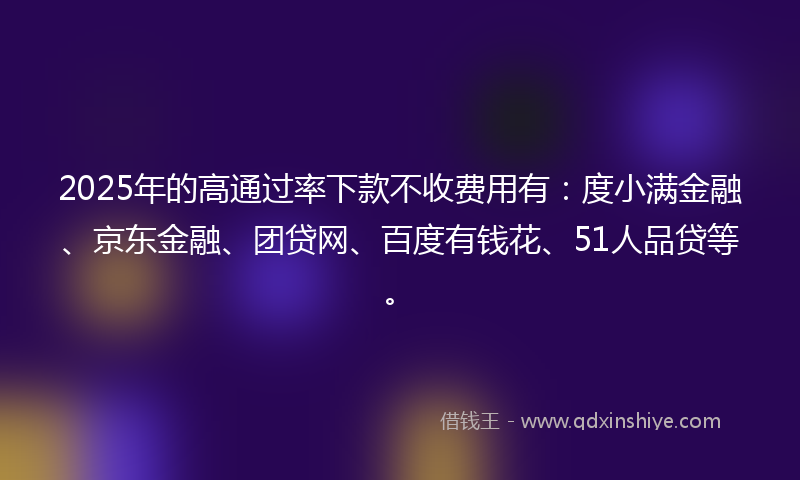 2025年的高通过率下款不收费用有：度小满金融、京东金融、团贷网、百度有钱花、51人品贷等。