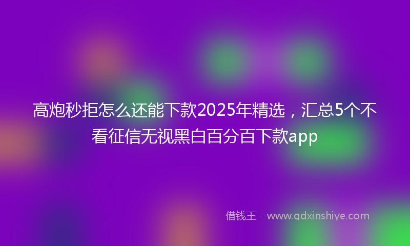 高炮秒拒怎么还能下款2025年精选，汇总5个不看征信无视黑白百分百下款app