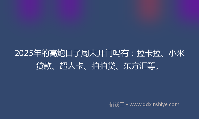 2025年的高炮口子周末开门吗有：拉卡拉、小米贷款、超人卡、拍拍贷、东方汇等。