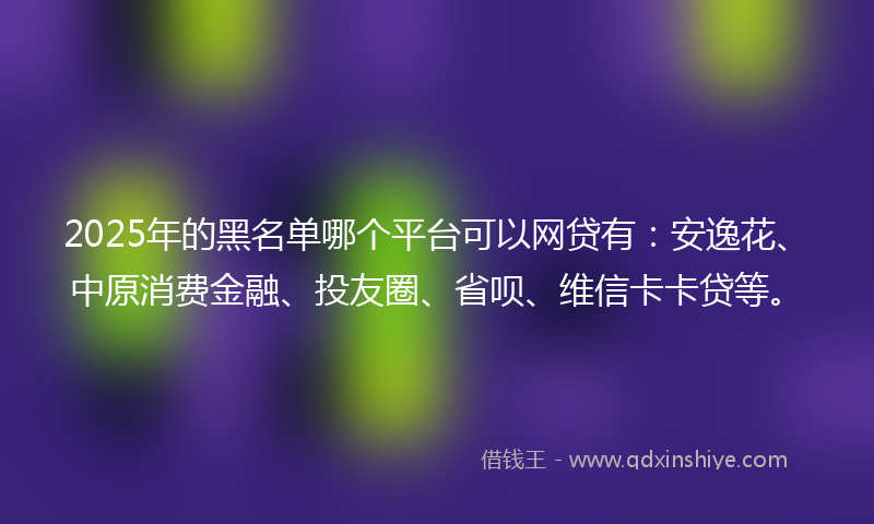 2025年的黑名单哪个平台可以网贷有：安逸花、中原消费金融、投友圈、省呗、维信卡卡贷等。