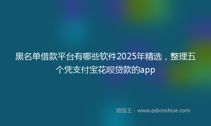 黑名单借款平台有哪些软件2025年精选，整理五个凭支付宝花呗贷款的app
