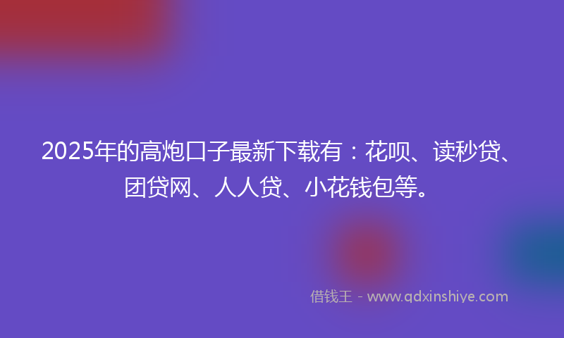 2025年的高炮口子最新下载有：花呗、读秒贷、团贷网、人人贷、小花钱包等。