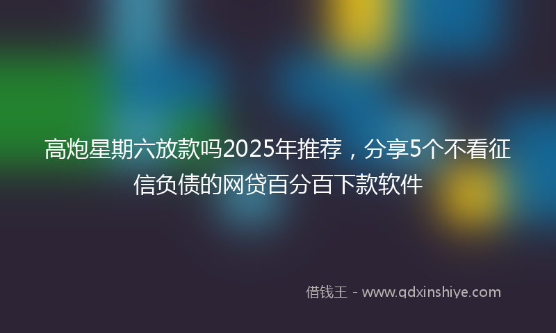 高炮星期六放款吗2025年推荐，分享5个不看征信负债的网贷百分百下款软件