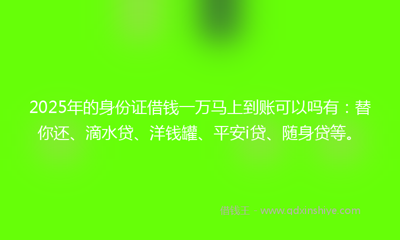 2025年的身份证借钱一万马上到账可以吗有：替你还、滴水贷、洋钱罐、平安i贷、随身贷等。