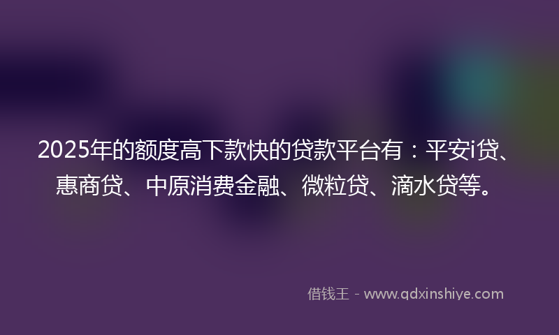 2025年的额度高下款快的贷款平台有：平安i贷、惠商贷、中原消费金融、微粒贷、滴水贷等。