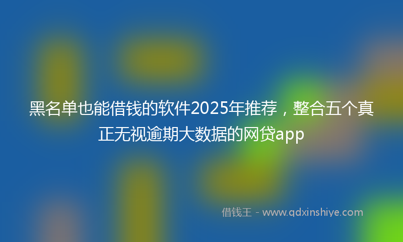 黑名单也能借钱的软件2025年推荐，整合五个真正无视逾期大数据的网贷app