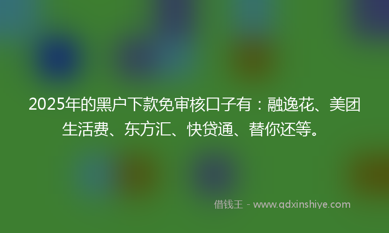 2025年的黑户下款免审核口子有：融逸花、美团生活费、东方汇、快贷通、替你还等。