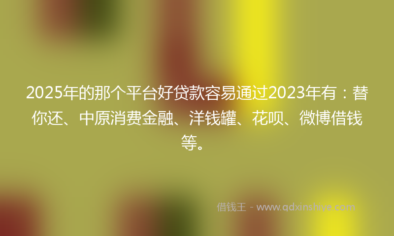 2025年的那个平台好贷款容易通过2023年有：替你还、中原消费金融、洋钱罐、花呗、微博借钱等。