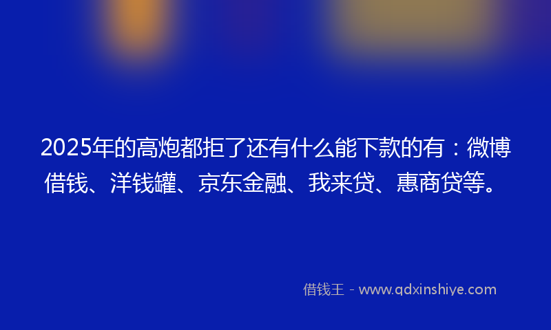 2025年的高炮都拒了还有什么能下款的有：微博借钱、洋钱罐、京东金融、我来贷、惠商贷等。