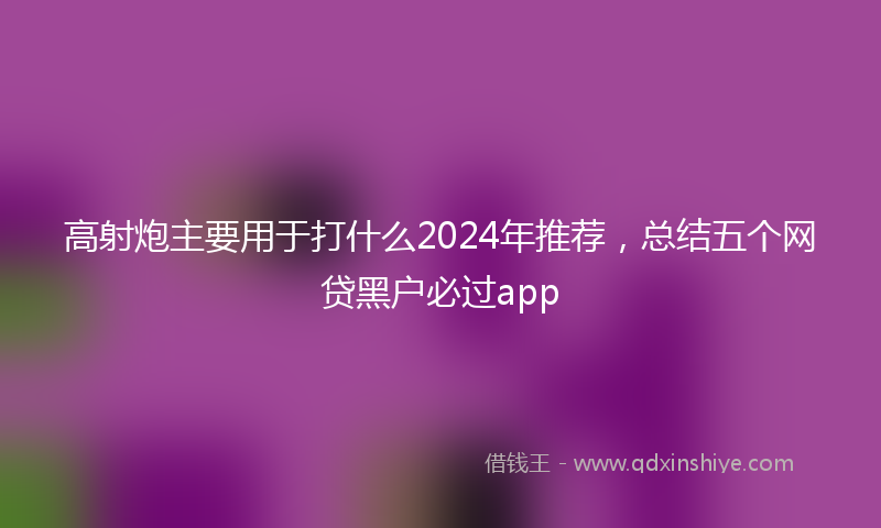 高射炮主要用于打什么2024年推荐，总结五个网贷黑户必过app