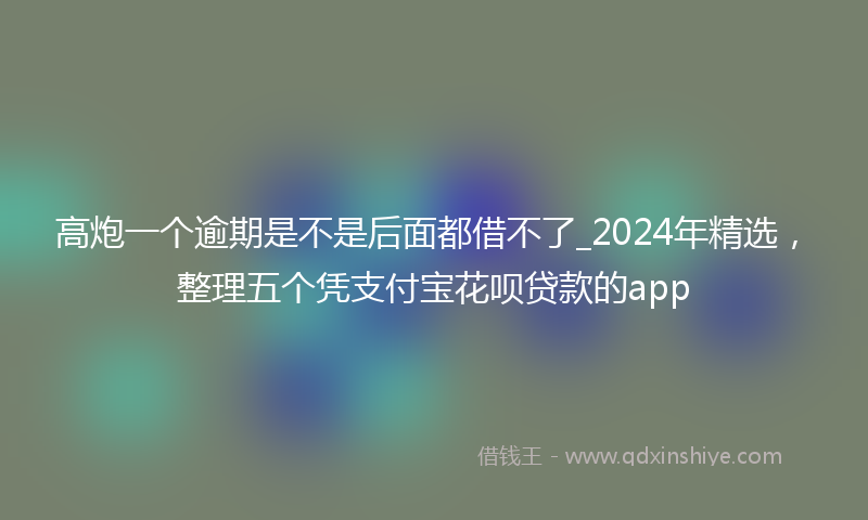 高炮一个逾期是不是后面都借不了_2024年精选，整理五个凭支付宝花呗贷款的app