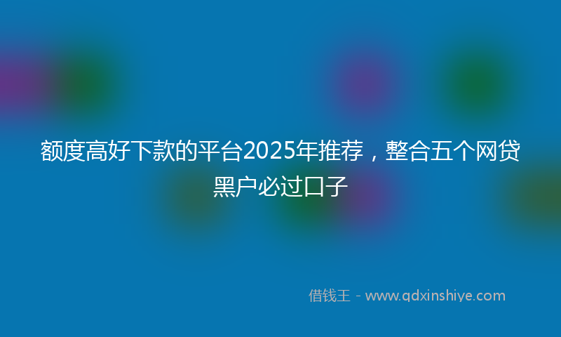 额度高好下款的平台2025年推荐，整合五个网贷黑户必过口子