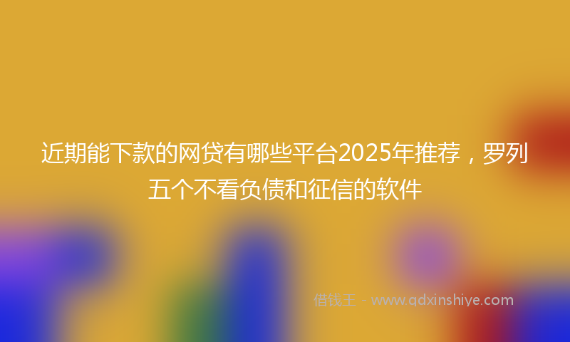 近期能下款的网贷有哪些平台2025年推荐，罗列五个不看负债和征信的软件