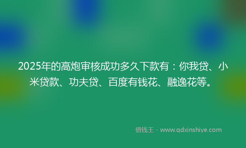 2025年的高炮审核成功多久下款有：你我贷、小米贷款、功夫贷、百度有钱花、融逸花等。