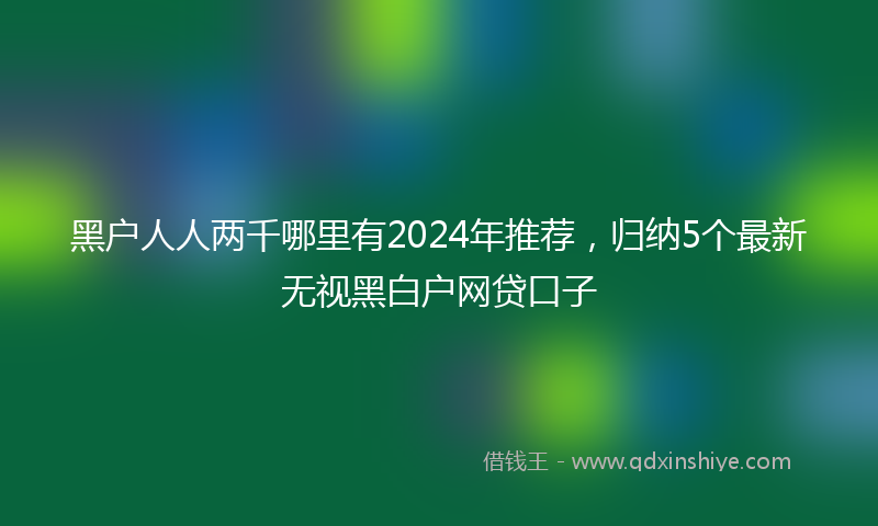 黑户人人两千哪里有2024年推荐，归纳5个最新无视黑白户网贷口子