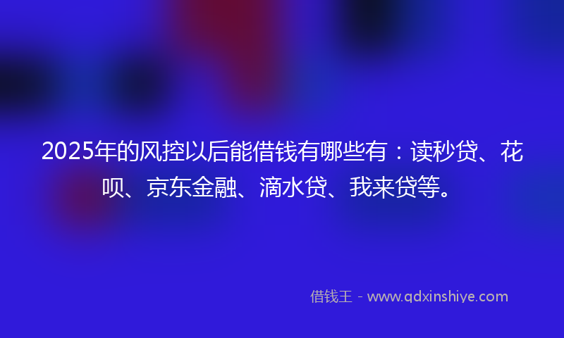 2025年的风控以后能借钱有哪些有：读秒贷、花呗、京东金融、滴水贷、我来贷等。