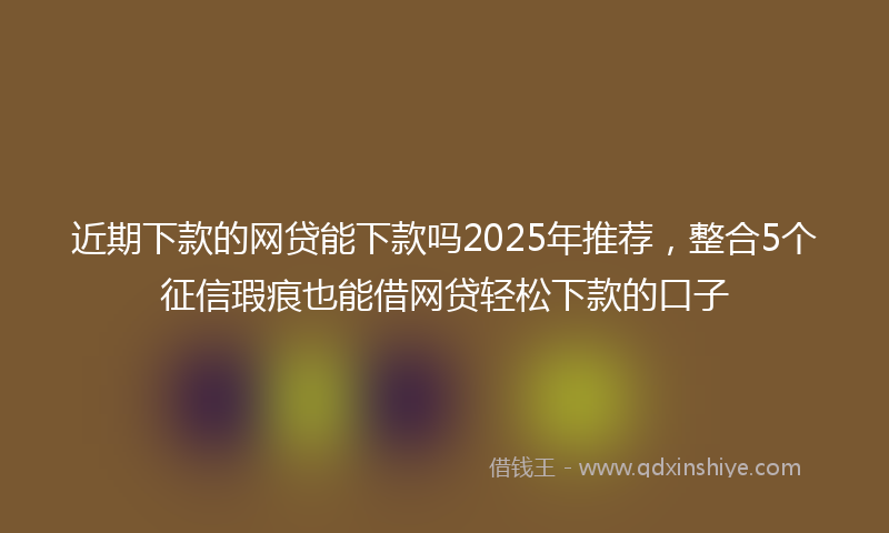 近期下款的网贷能下款吗2025年推荐，整合5个征信瑕疵也能借网贷轻松下款的口子