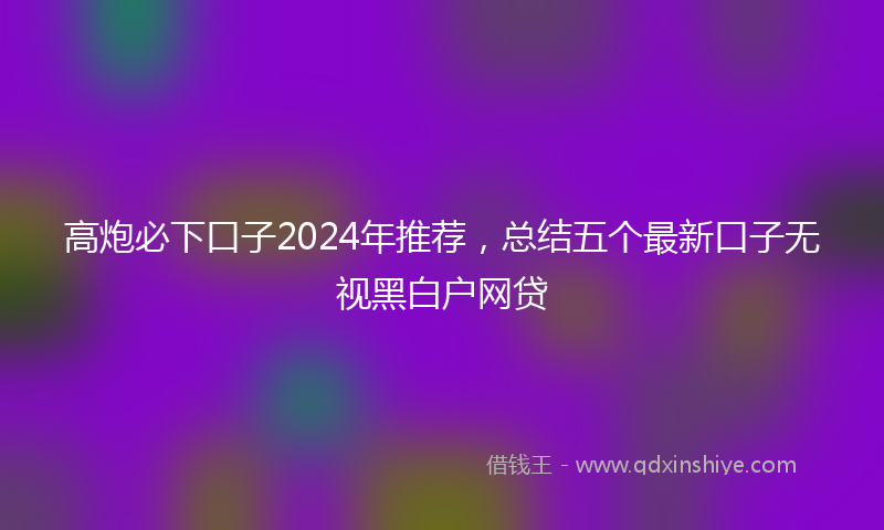 高炮必下口子2024年推荐，总结五个最新口子无视黑白户网贷
