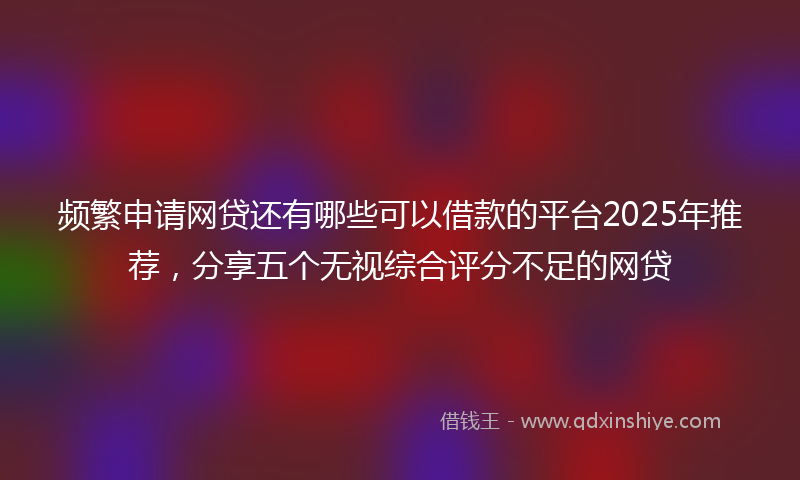 频繁申请网贷还有哪些可以借款的平台2025年推荐，分享五个无视综合评分不足的网贷