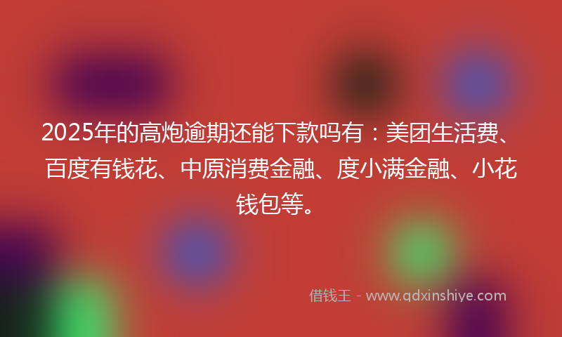 2025年的高炮逾期还能下款吗有：美团生活费、百度有钱花、中原消费金融、度小满金融、小花钱包等。