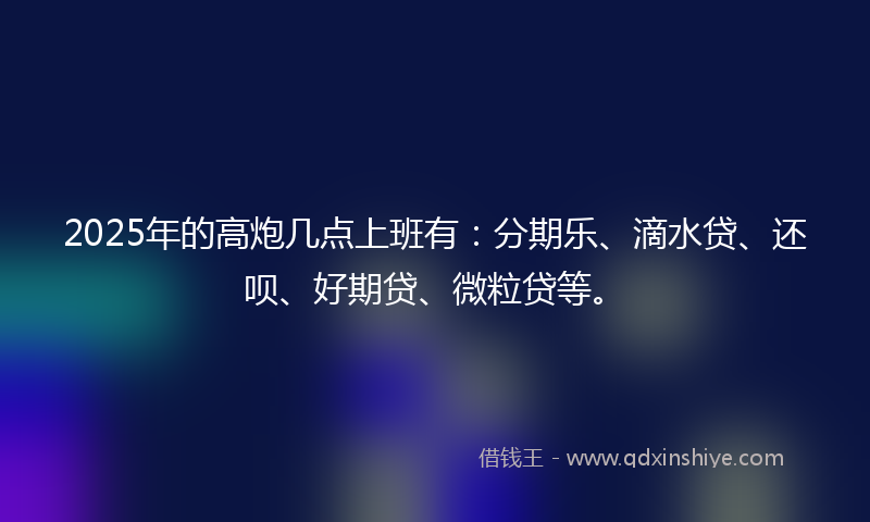 2025年的高炮几点上班有：分期乐、滴水贷、还呗、好期贷、微粒贷等。