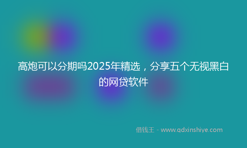 高炮可以分期吗2025年精选，分享五个无视黑白的网贷软件