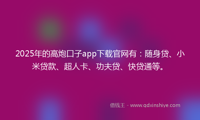 2025年的高炮口子app下载官网有：随身贷、小米贷款、超人卡、功夫贷、快贷通等。