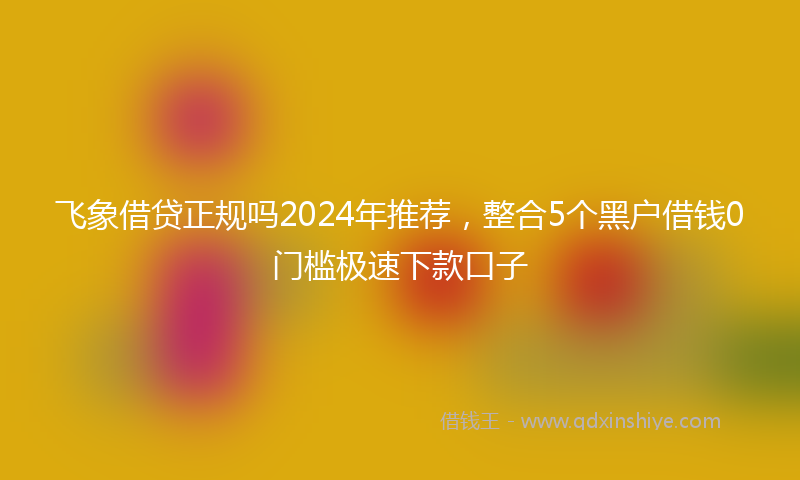 飞象借贷正规吗2024年推荐，整合5个黑户借钱0门槛极速下款口子