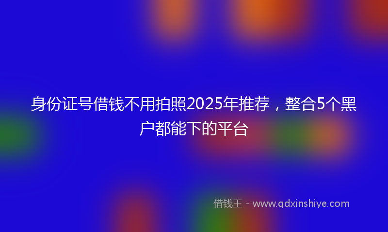 身份证号借钱不用拍照2025年推荐，整合5个黑户都能下的平台