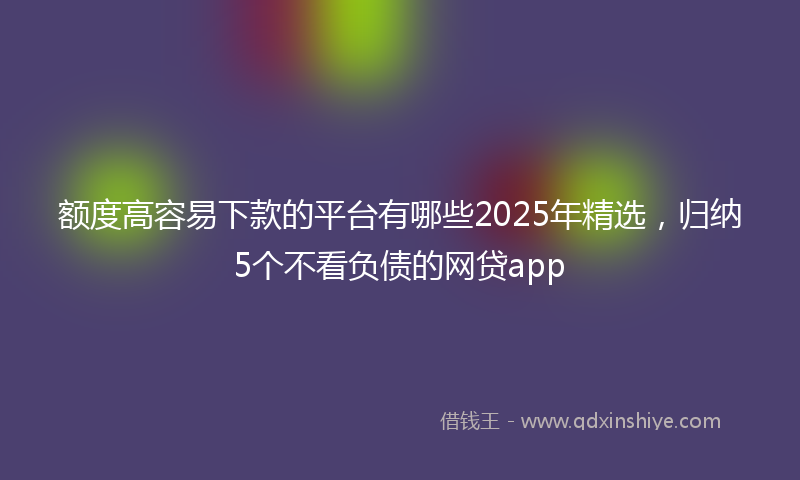 额度高容易下款的平台有哪些2025年精选，归纳5个不看负债的网贷app