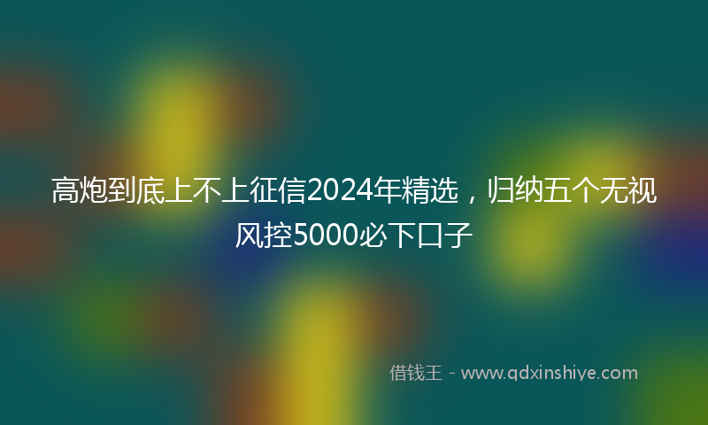 高炮到底上不上征信2024年精选，归纳五个无视风控5000必下口子