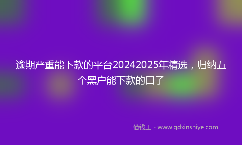 逾期严重能下款的平台20242025年精选，归纳五个黑户能下款的口子
