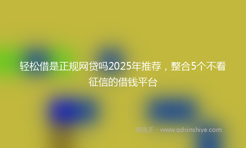 轻松借是正规网贷吗2025年推荐，整合5个不看征信的借钱平台