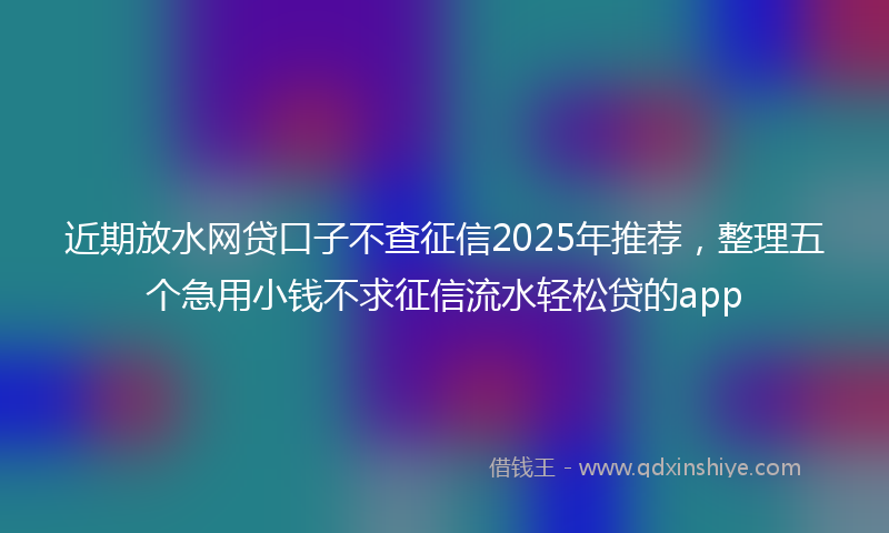 近期放水网贷口子不查征信2025年推荐，整理五个急用小钱不求征信流水轻松贷的app
