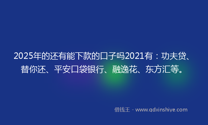 2025年的还有能下款的口子吗2021有：功夫贷、替你还、平安口袋银行、融逸花、东方汇等。