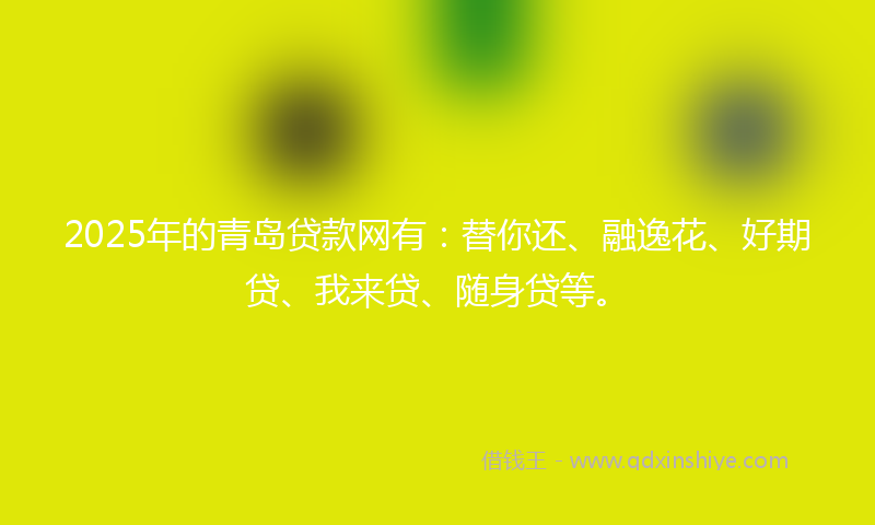 2025年的青岛贷款网有：替你还、融逸花、好期贷、我来贷、随身贷等。