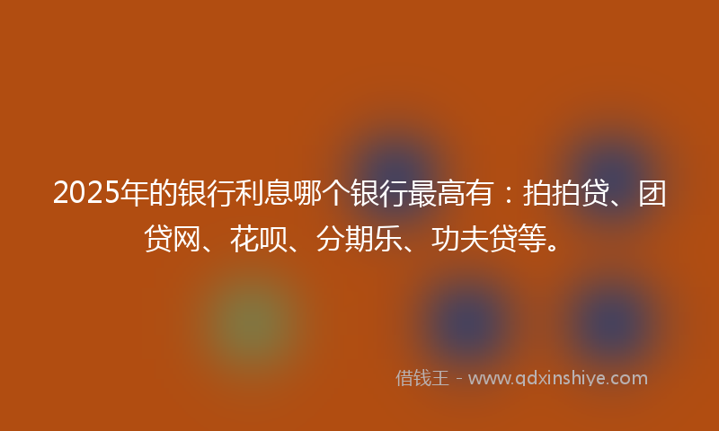 2025年的银行利息哪个银行最高有：拍拍贷、团贷网、花呗、分期乐、功夫贷等。