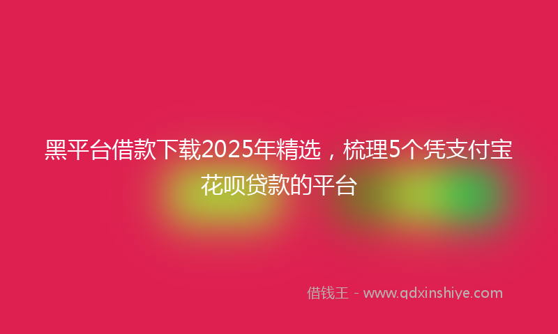 黑平台借款下载2025年精选，梳理5个凭支付宝花呗贷款的平台