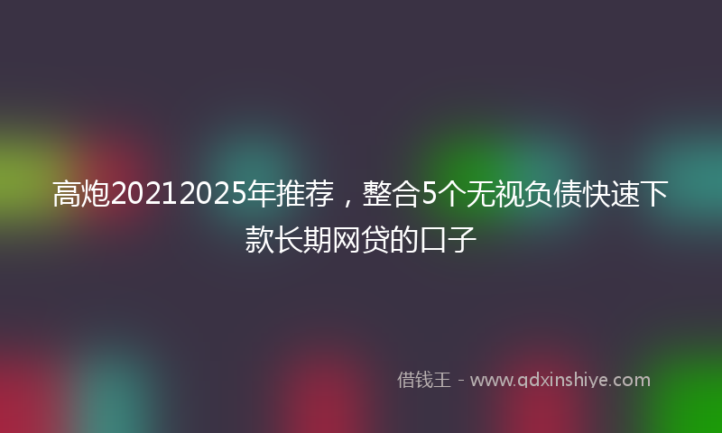 高炮20212025年推荐，整合5个无视负债快速下款长期网贷的口子