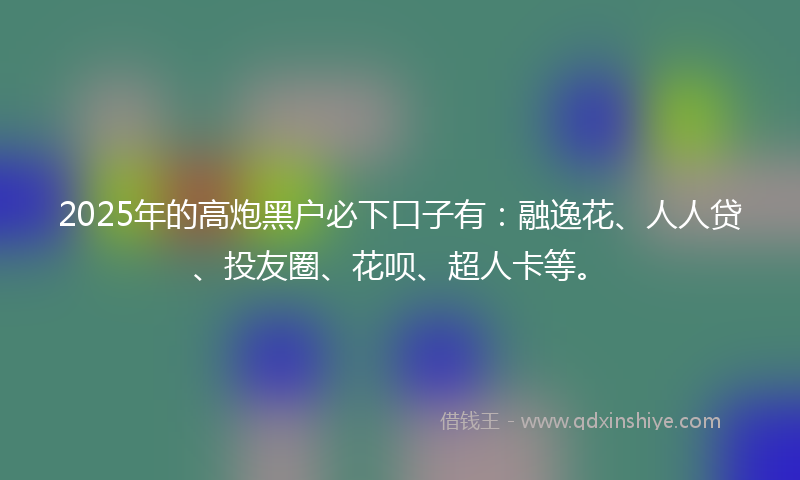 2025年的高炮黑户必下口子有：融逸花、人人贷、投友圈、花呗、超人卡等。
