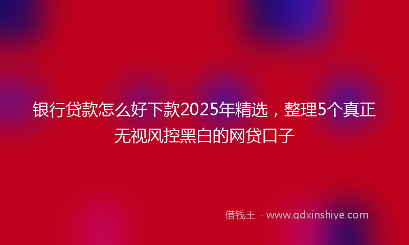 银行贷款怎么好下款2025年精选，整理5个真正无视风控黑白的网贷口子